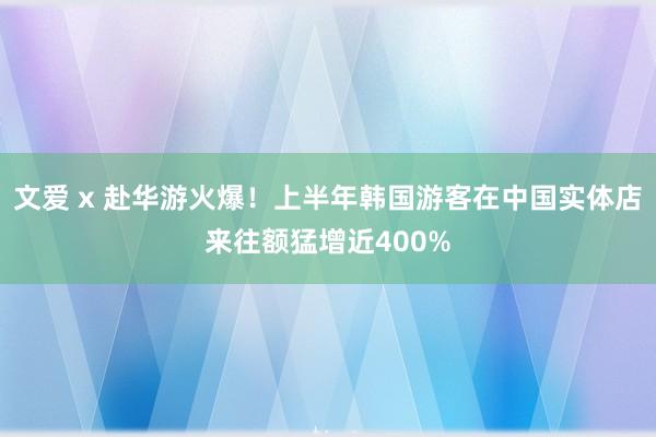 文爱 x 赴华游火爆！上半年韩国游客在中国实体店来往额猛增近400%