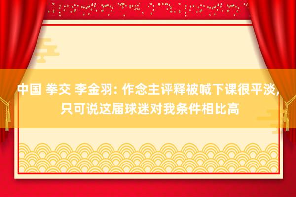 中国 拳交 李金羽: 作念主评释被喊下课很平淡， 只可说这届球迷对我条件相比高