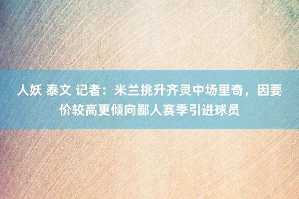 人妖 泰文 记者：米兰挑升齐灵中场里奇，因要价较高更倾向鄙人赛季引进球员