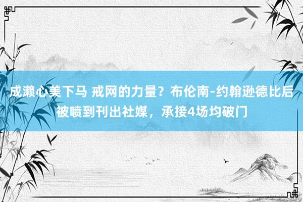 成濑心美下马 戒网的力量？布伦南-约翰逊德比后被喷到刊出社媒，承接4场均破门