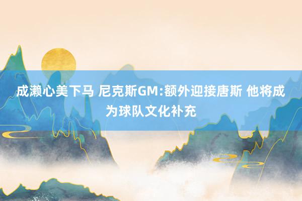 成濑心美下马 尼克斯GM:额外迎接唐斯 他将成为球队文化补充