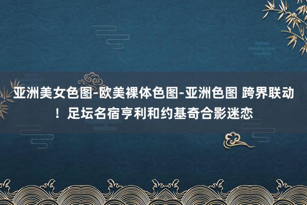 亚洲美女色图-欧美裸体色图-亚洲色图 跨界联动！足坛名宿亨利和约基奇合影迷恋