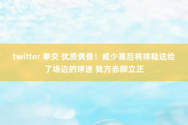 twitter 拳交 优质偶像！威少赛后将球鞋送给了场边的球迷 我方赤脚立正