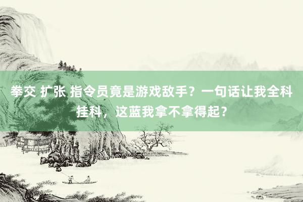 拳交 扩张 指令员竟是游戏敌手？一句话让我全科挂科，这蓝我拿不拿得起？