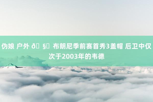 伪娘 户外 🧐布朗尼季前赛首秀3盖帽 后卫中仅次于2003年的韦德