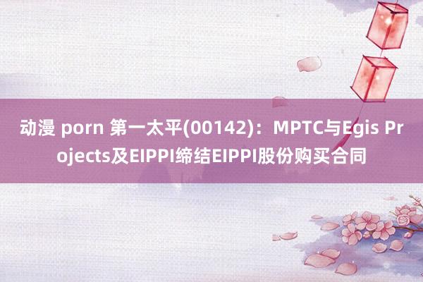 动漫 porn 第一太平(00142)：MPTC与Egis Projects及EIPPI缔结EIPPI股份购买合同