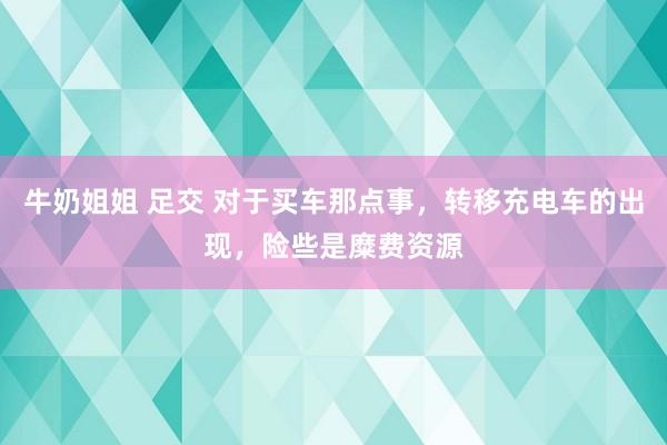 牛奶姐姐 足交 对于买车那点事，转移充电车的出现，险些是糜费资源