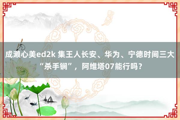 成濑心美ed2k 集王人长安、华为、宁德时间三大“杀手锏”，阿维塔07能行吗？