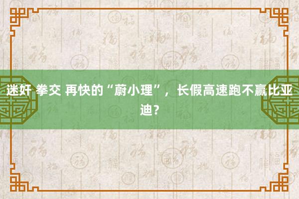 迷奸 拳交 再快的“蔚小理”，长假高速跑不赢比亚迪？