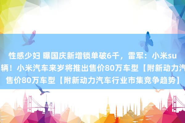 性感少妇 曝国庆新增锁单破6千，雷军：小米su7 10月请托量冲击2万辆！小米汽车来岁将推出售价80万车型【附新动力汽车行业市集竞争趋势】