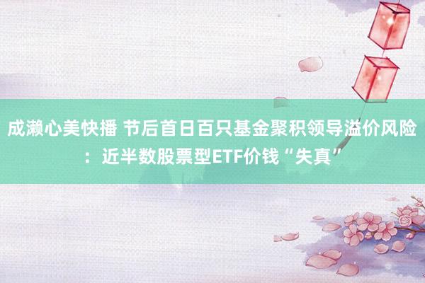 成濑心美快播 节后首日百只基金聚积领导溢价风险：近半数股票型ETF价钱“失真”