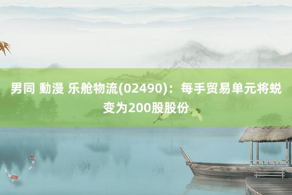 男同 動漫 乐舱物流(02490)：每手贸易单元将蜕变为200股股份