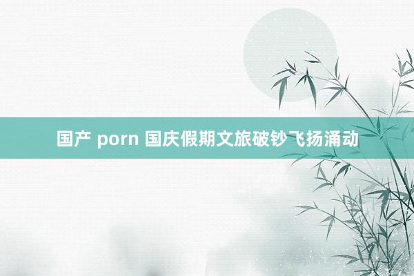 国产 porn 国庆假期文旅破钞飞扬涌动