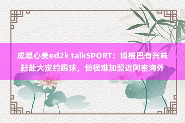 成濑心美ed2k talkSPORT：博格巴有兴味赶赴大定约踢球，但很难加盟迈阿密海外