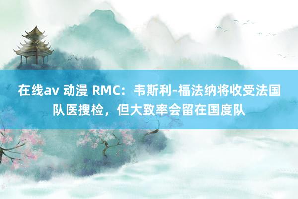 在线av 动漫 RMC：韦斯利-福法纳将收受法国队医搜检，但大致率会留在国度队