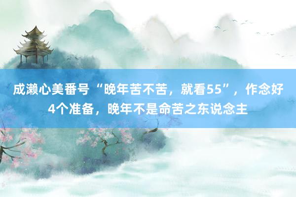 成濑心美番号 “晚年苦不苦，就看55”，作念好4个准备，晚年不是命苦之东说念主