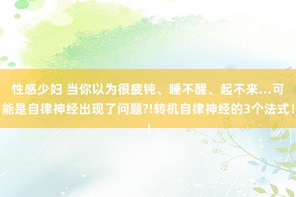 性感少妇 当你以为很疲钝、睡不醒、起不来...可能是自律神经出现了问题?!转机自律神经的3个法式！