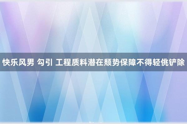 快乐风男 勾引 工程质料潜在颓势保障不得轻佻铲除