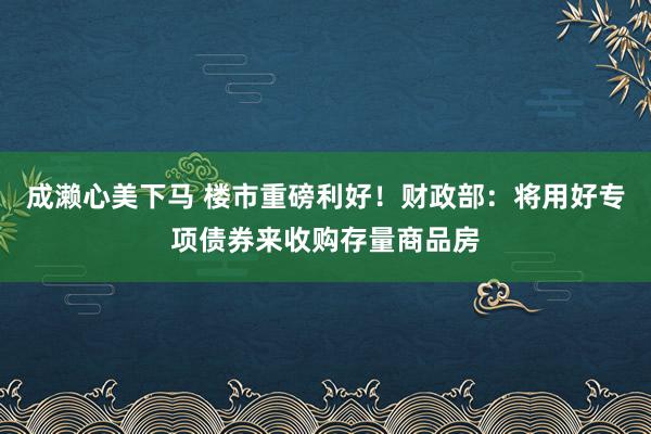 成濑心美下马 楼市重磅利好！财政部：将用好专项债券来收购存量商品房