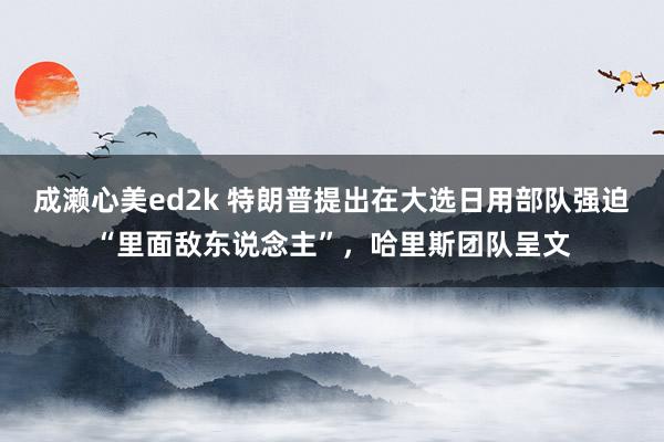 成濑心美ed2k 特朗普提出在大选日用部队强迫“里面敌东说念主”，哈里斯团队呈文