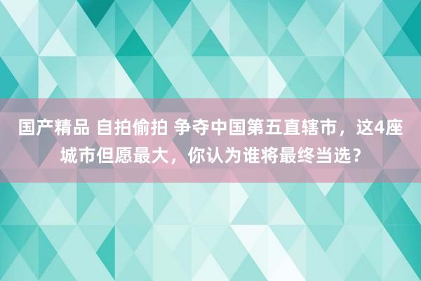 国产精品 自拍偷拍 争夺中国第五直辖市，这4座城市但愿最大，你认为谁将最终当选？