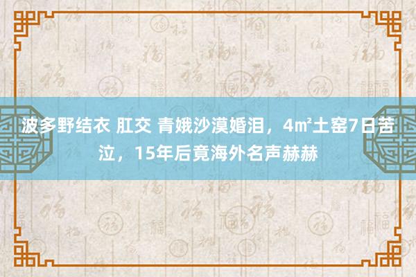 波多野结衣 肛交 青娥沙漠婚泪，4㎡土窑7日苦泣，15年后竟海外名声赫赫