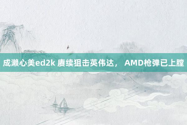 成濑心美ed2k 赓续狙击英伟达， AMD枪弹已上膛