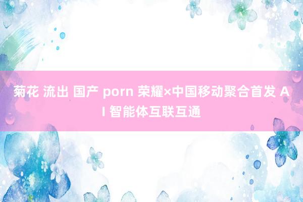 菊花 流出 国产 porn 荣耀×中国移动聚合首发 AI 智能体互联互通