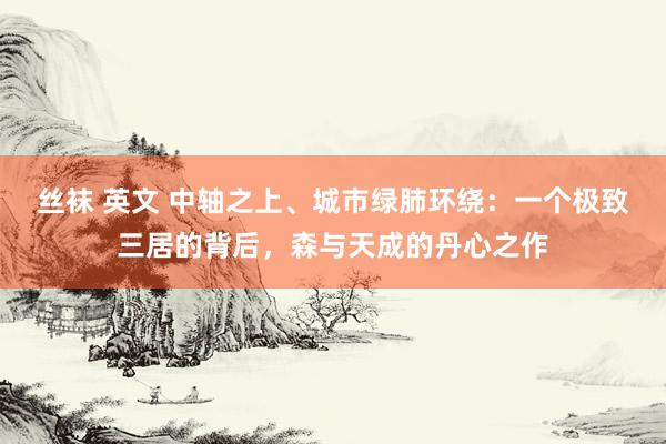 丝袜 英文 中轴之上、城市绿肺环绕：一个极致三居的背后，森与天成的丹心之作