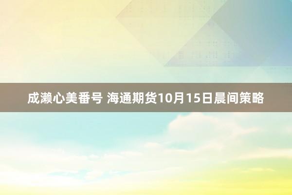 成濑心美番号 海通期货10月15日晨间策略