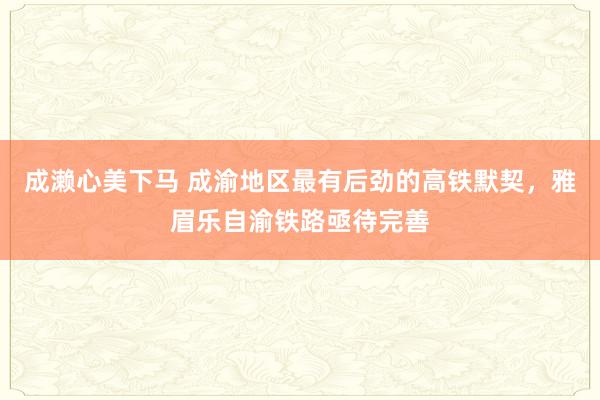 成濑心美下马 成渝地区最有后劲的高铁默契，雅眉乐自渝铁路亟待完善