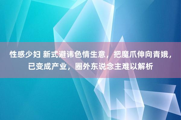 性感少妇 新式避讳色情生意，把魔爪伸向青娥，已变成产业，圈外东说念主难以解析