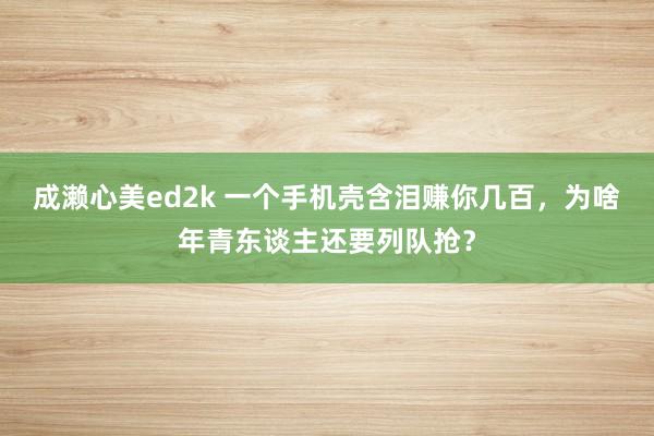 成濑心美ed2k 一个手机壳含泪赚你几百，为啥年青东谈主还要列队抢？