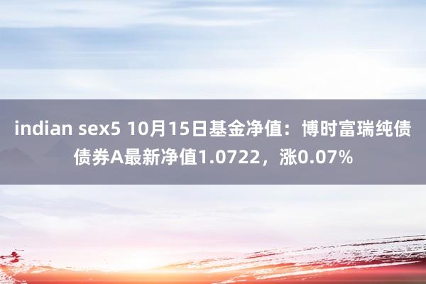 indian sex5 10月15日基金净值：博时富瑞纯债债券A最新净值1.0722，涨0.07%