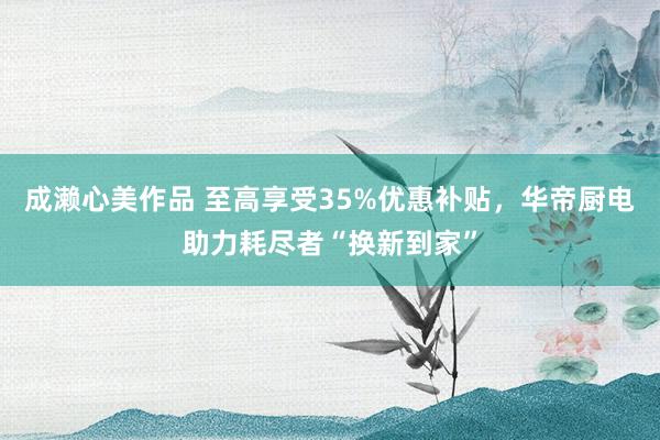 成濑心美作品 至高享受35%优惠补贴，华帝厨电助力耗尽者“换新到家”