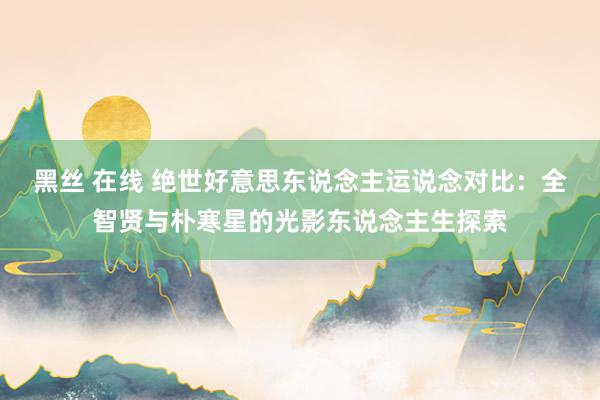 黑丝 在线 绝世好意思东说念主运说念对比：全智贤与朴寒星的光影东说念主生探索