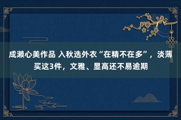 成濑心美作品 入秋选外衣“在精不在多”，淡薄买这3件，文雅、显高还不易逾期