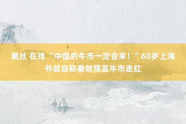 黑丝 在线 “中国的牛市一定会来！”60岁上海爷叔自称奏效预言牛市走红