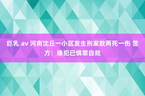 巨乳 av 河南沈丘一小区发生刑案致两死一伤 警方：嫌犯已惧罪自戕