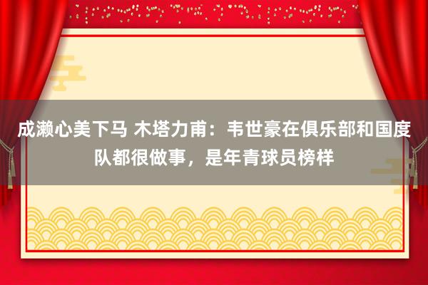 成濑心美下马 木塔力甫：韦世豪在俱乐部和国度队都很做事，是年青球员榜样