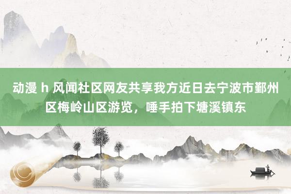 动漫 h 风闻社区网友共享我方近日去宁波市鄞州区梅岭山区游览，唾手拍下塘溪镇东