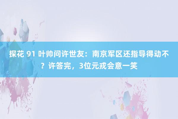 探花 91 叶帅问许世友：南京军区还指导得动不？许答完，3位元戎会意一笑