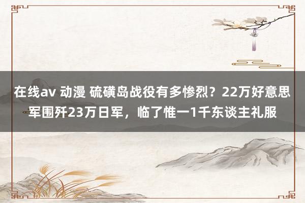 在线av 动漫 硫磺岛战役有多惨烈？22万好意思军围歼23万日军，临了惟一1千东谈主礼服