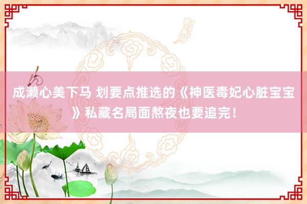 成濑心美下马 划要点推选的《神医毒妃心脏宝宝》私藏名局面熬夜也要追完！