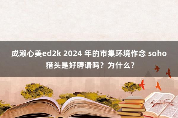 成濑心美ed2k 2024 年的市集环境作念 soho 猎头是好聘请吗？为什么？