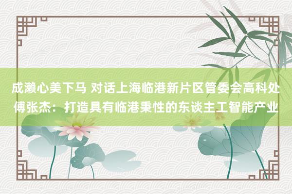 成濑心美下马 对话上海临港新片区管委会高科处傅张杰：打造具有临港秉性的东谈主工智能产业