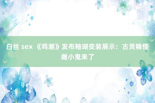 白丝 sex 《鸣潮》发布釉瑚变装展示：古灵精怪雌小鬼来了