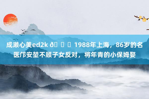 成濑心美ed2k 🌞1988年上海，86岁的名医邝安堃不顾子女反对，将年青的小保姆娶