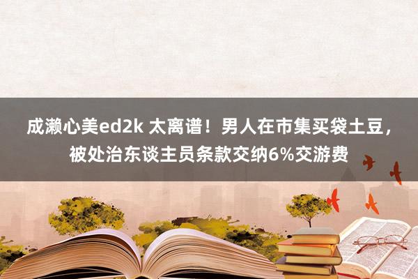 成濑心美ed2k 太离谱！男人在市集买袋土豆，被处治东谈主员条款交纳6%交游费