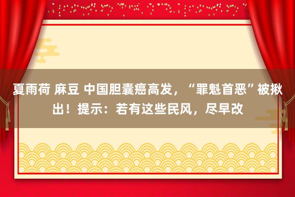 夏雨荷 麻豆 中国胆囊癌高发，“罪魁首恶”被揪出！提示：若有这些民风，尽早改